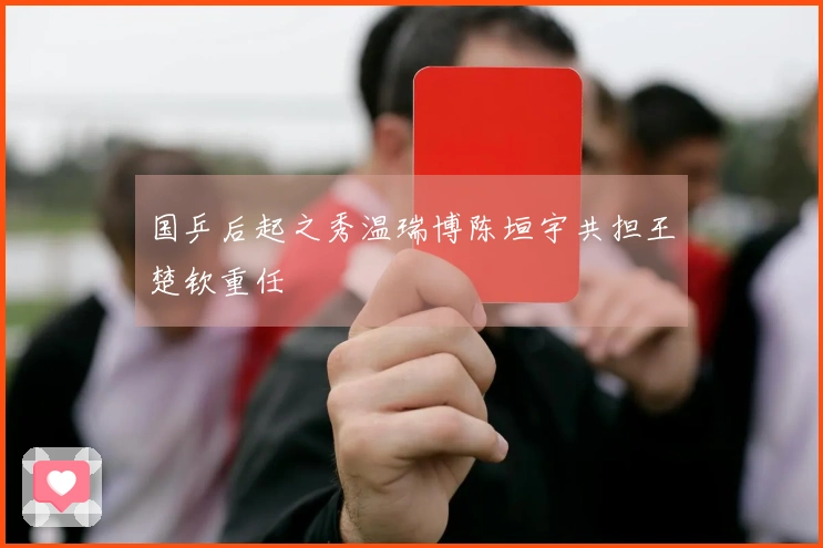 国乒后起之秀温瑞博陈垣宇共担王楚钦重任