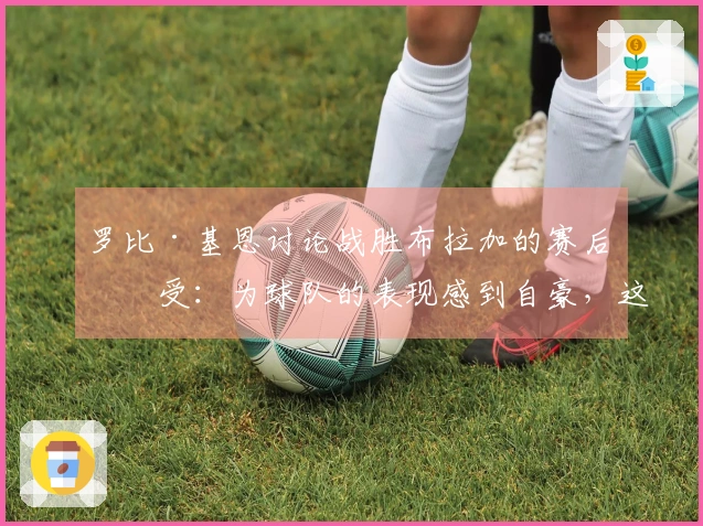 罗比·基恩讨论战胜布拉加的赛后感受：为球队的表现感到自豪，这场胜利令人满意