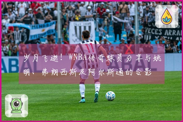 岁月飞逝！WNBA传奇球员分享与姚明、弗朗西斯及阿尔斯通的合影