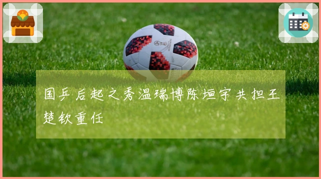 国乒后起之秀温瑞博陈垣宇共担王楚钦重任