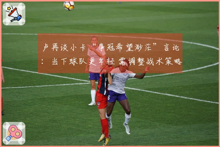 卢再谈小卡“争冠希望渺茫”言论：当下球队更年轻 需调整战术策略