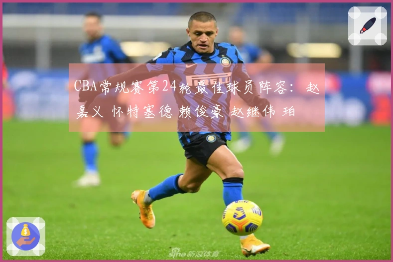 CBA常规赛第24轮最佳球员阵容：赵嘉义 怀特塞德 赖俊豪 赵继伟 珀塞尔