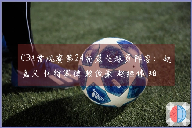 CBA常规赛第24轮最佳球员阵容：赵嘉义 怀特塞德 赖俊豪 赵继伟 珀塞尔