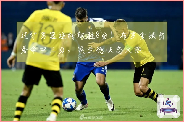辽宁男篮逆转取胜8分！布罗金顿首秀命中三分，莫兰德状态火热