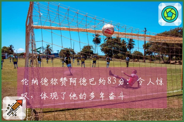 伦纳德称赞阿德巴约83分：令人惊叹，体现了他的多年奋斗