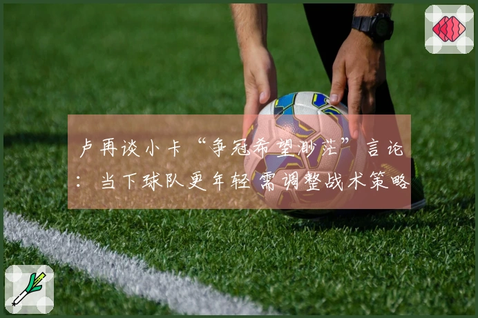 卢再谈小卡“争冠希望渺茫”言论：当下球队更年轻 需调整战术策略