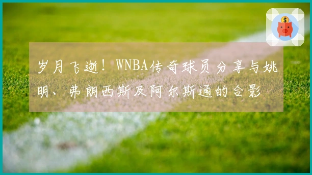 岁月飞逝！WNBA传奇球员分享与姚明、弗朗西斯及阿尔斯通的合影