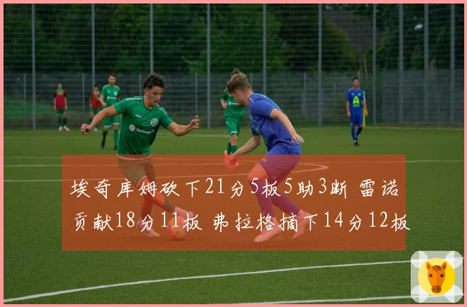 埃奇库姆砍下21分5板5助3断 雷诺贡献18分11板 弗拉格摘下14分12板5助