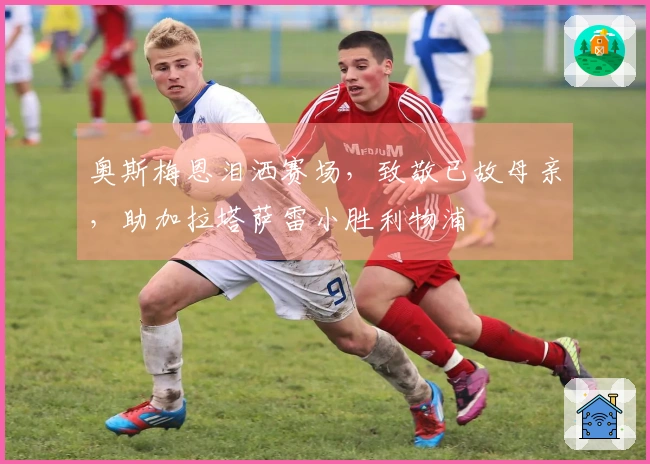 奥斯梅恩泪洒赛场，致敬已故母亲，助加拉塔萨雷小胜利物浦