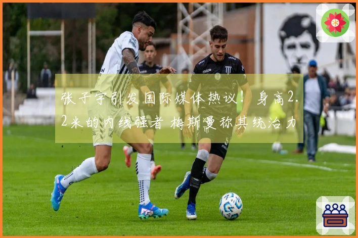 张子宇引发国际媒体热议！身高2.2米的内线强者 梅斯曼称其统治力无可匹敌