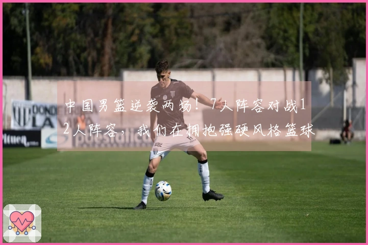 中国男篮逆袭两场！7人阵容对战12人阵容，我们在拥抱强硬风格篮球