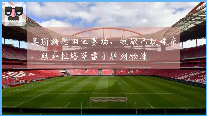 奥斯梅恩泪洒赛场，致敬已故母亲，助加拉塔萨雷小胜利物浦