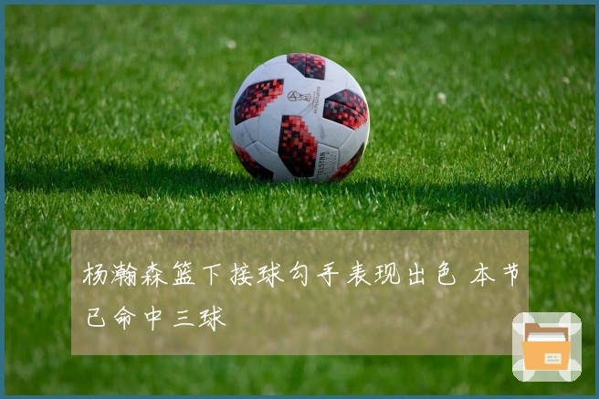 杨瀚森篮下接球勾手表现出色 本节已命中三球