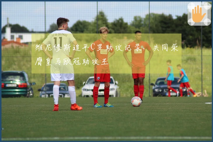 维尼修斯追平C罗助攻记录，共同荣膺皇马欧冠助攻王